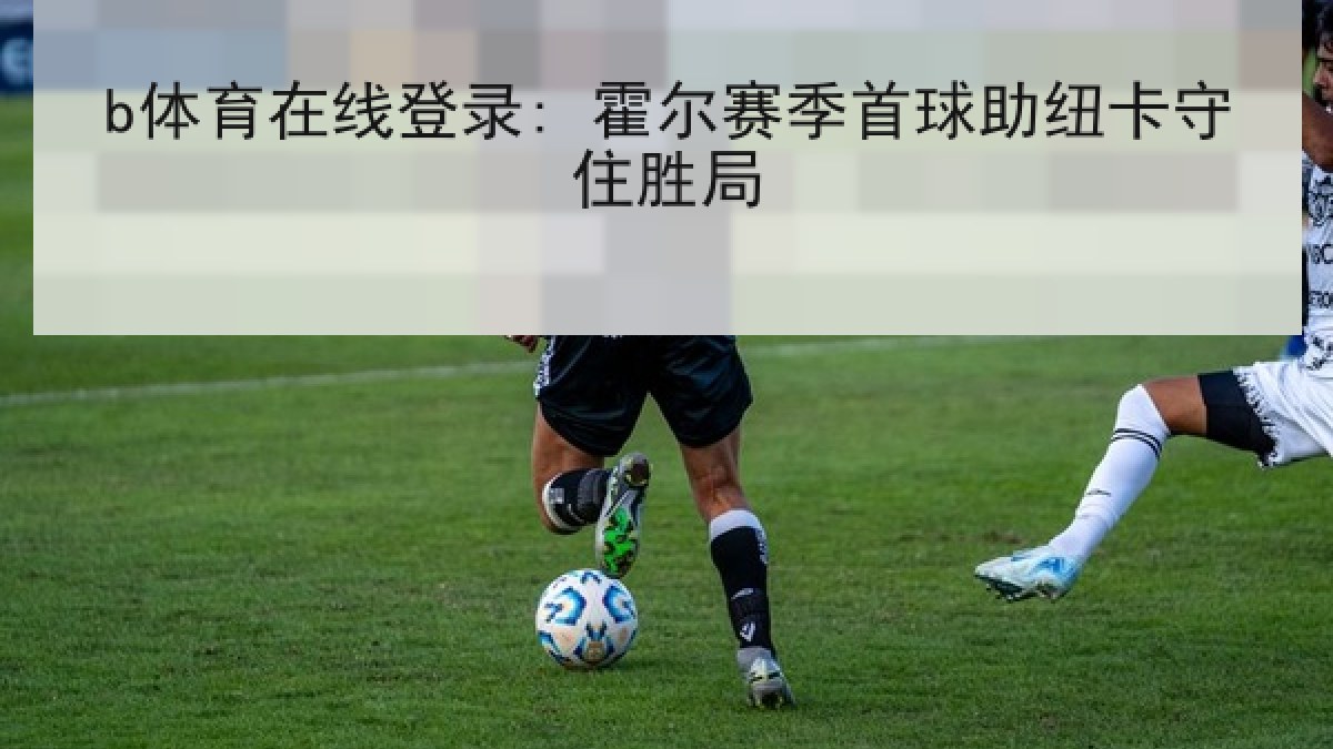 b体育在线登录: 霍尔赛季首球助纽卡守住胜局 b体育在线登录: 霍尔赛季首球助纽卡守住胜局