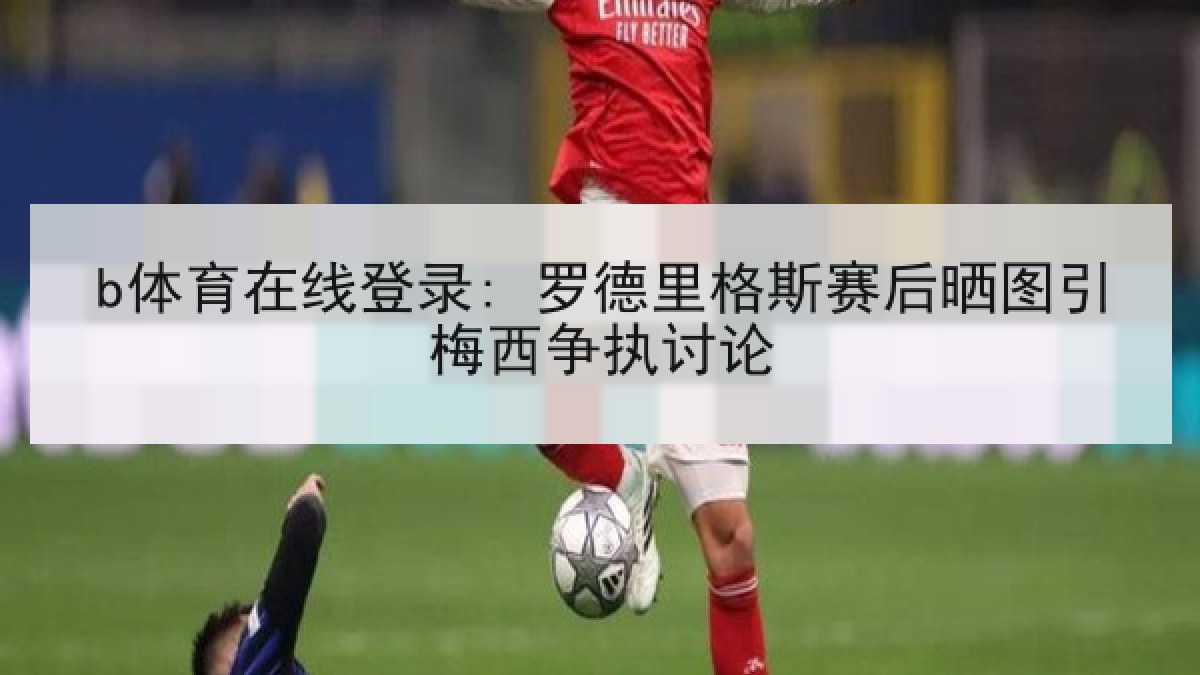 b体育在线登录: 罗德里格斯赛后晒图引梅西争执讨论 b体育在线登录: 罗德里格斯赛后晒图引梅西争执讨论